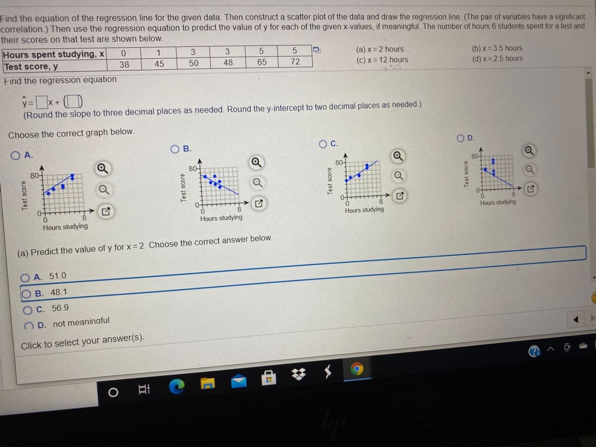 Find the equation of the regression line for the given data. Then construct a scatter plot of the data and draw the regression line. (The pair of variables have a significant
correlation.) Then use the regression equation to predict the value of y for each of the given x-values, if meaningful. The number of hours 6 students spent for a test and
their scores on that test are shown below.
Hours spent studying, x
Test score, y
1
3.
3
(a) x=2 hours
(c) x= 12 hours
(b) x= 3.5 hours
(d) x= 2.5 hours
38
45
50
48
65
72
Find the regression equation.
y%3D
(Round the slope to three decimal places as needed. Round the y-intercept to two decimal places as needed.)
Choose the correct graph below.
O B.
C.
OD.
O A.
80-
80-
80-
80-
0+
0.
Hours studying
0+
8
0-
8.
0-
8
8
Hours studying
Hours studying
Hours studying
(a) Predict the value of y for x = 2. Choose the correct answer below.
O A. 51.0
B. 48.1
O C. 56.9
O D. not meaninaful
Click to select your answer(s).
Test score
II
Test score
Test score
Test score
