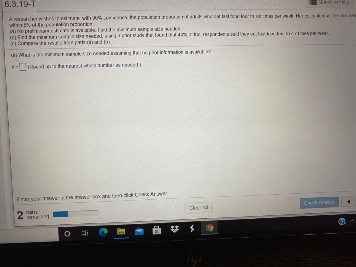 6.3.19-T
Question Help
A researcher wishes to estimate, with 90% confidence, the population proportion of adults who eat fast food four to six times per week. Her estimate must be accurate
within 5% of the population proportion.
(a) No preliminary estimate is available. Find the minimum sample size needed.
(b) Find the minimum sample size needed, using a prior study that found that 44% of the respondents said they eat fast food four to six times per week.
(c) Compare the results from parts (a) and (b).
(a) What is the minimum sample size needed assuming that no prior information is available?
(Round up to the nearest whole number as needed.)
Enter your answer in the answer box and then click Check Answer.
Check Answer
Clear All
parts
remaining
