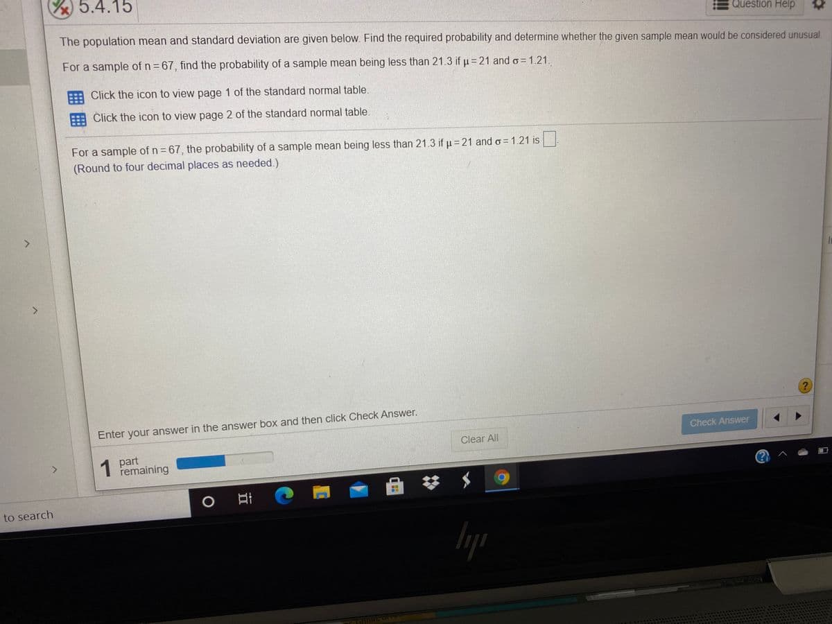 5.4.15
Question Help
The population mean and standard deviation are given below. Find the required probability and determine whether the given sample mean would be considered unusual.
For a sample of n = 67, find the probability of a sample mean being less than 21.3 if p = 21 and o = 1.21.
Click the icon to view page 1 of the standard normal table.
Click the icon to view page 2 of the standard normal table.
For a sample of n 67, the probability of a sample mean being less than 21.3 if u = 21 and o = 1.21 is
(Round to four decimal places as needed.)
In
>
Enter your answer in the answer box and then click Check Answer.
Check Answer
Clear All
1
1 part
remaining
<.
0 日
to search
囲囲
