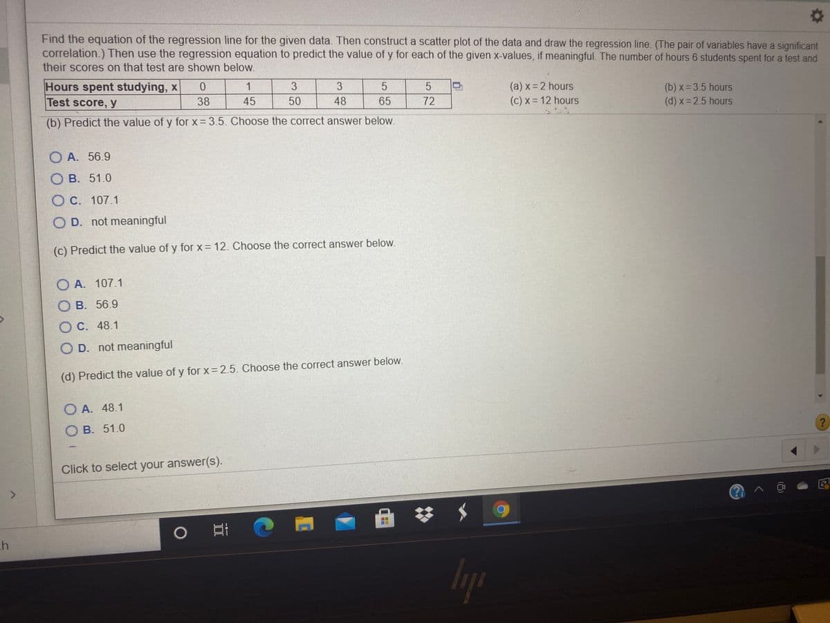 Find the equation of the regression line for the given data. Then construct a scatter plot of the data and draw the regression line. (The pair of variables have a significant
correlation.) Then use the regression equation to predict the value of y for each of the given x-values, if meaningful. The number of hours 6 students spent for a test and
their scores on that test are shown below.
Hours spent studying, x
(a) x= 2 hours
(c) x = 12 hours
(b) x= 3.5 hours
(d) x 2.5 hours
1
3
Test score, y
38
45
50
48
65
72
(b) Predict the value of y for x = 3.5. Choose the correct answer below.
O A. 56.9
DB. 51.0
O C. 107.1
O D. not meaningful
(c) Predict the value of y for x 12. Choose the correct answer below.
O A. 107.1
В. 56.9
O C. 48.1
O D. not meaningful
(d) Predict the value of y for x = 2.5. Choose the correct answer below.
O A. 48.1
O B. 51.0
Click to select your answer(s).
lyp
