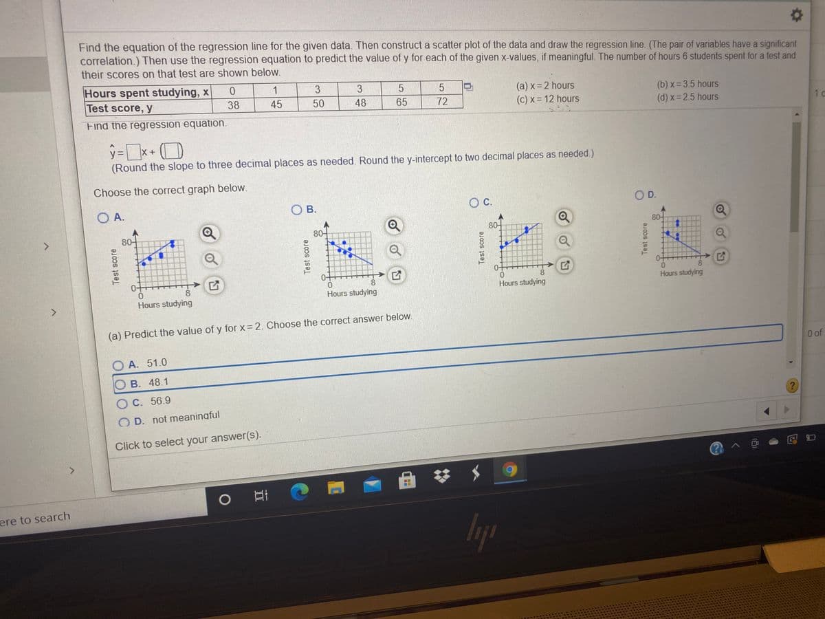 Find the equation of the regression line for the given data. Then construct a scatter plot of the data and draw the regression line. (The pair of variables have a significant
correlation.) Then use the regression equation to predict the value of y for each of the given x-values, if meaningful. The number of hours 6 students spent for a test and
their scores on that test are shown below.
Hours spent studying, x
Test score, y
1
3
(a) x 2 hours
(c) x= 12 hours
(b) x = 3.5 hours
(d) x=2.5 hours
38
45
50
48
65
72
1 o
Find the regression equation.
y=x+ (D
(Round the slope to three decimal places as needed. Round the y-intercept to two decimal places as needed.)
Choose the correct graph below.
O A.
В.
O C.
OD.
80-
80-
80-
80-
0+
0-
0.
8.
0-
8
8
8
Hours studying
Hours studying
Hours studying
<>
Hours studying
(a) Predict the value of y for x 2. Choose the correct answer below.
0 of
A. 51.0
В. 48.1
O C. 56.9
O D. not meaningful
Click to select your answer(s).
<.
ere to search
Test score
Test score
Test score
Test score
