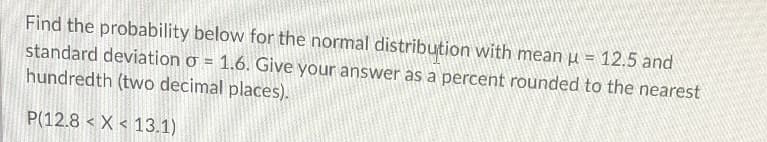 Find the probability below for the normal distribution with mean µ = 12.5 and
standard deviation o = 1.6. Give your answer as a percent rounded to the nearest
hundredth (two decimal places).
P(12.8 < X < 13.1)
