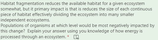 Habitat fragmentation reduces the available habitat for a given ecosystem
somewhat, but it primary impact is that is reduces the size of each continuous
piece of habitat effectively dividing the ecosystem into many smaller
independent ecosystems.
Populations of organisms at which level would be most negatively impacted by
this change? Explain your answer using you knowledge of how energy is
processed through an ecosystem. *
