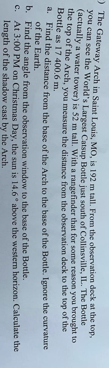 ) The Gateway Arch in Saint Louis. MO, is 192 m tall. From the observation deck at the top,
you can see the World's Largest Catsup Bottle just south of Collinsville, IL. The Bottle
(actually a water tower) is 52 m tall. With a rangefinder that for some reason you brought to
the top of the Arch, you measure the distance from the observation deck to the top of the
Bottle as 17 400.6 m.
Find the distance from the base of the Arch to the base of the Bottle. Ignore the curvature
of the Earth.
a.
b. Find the angle from the observation window to the base of the Bottle.
At 3:00 PM on Christmas Day, the sun is 14.6 ° above the western horizon. Calculate the
length of the shadow cast by the Arch.
с.

