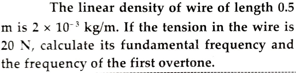 The linear density of wire of length 0.5
m is 2 x 10- kg/m. If the tension in the wire is
20 N, calculate its fundamental frequency and
3
the frequency of the first overtone.
