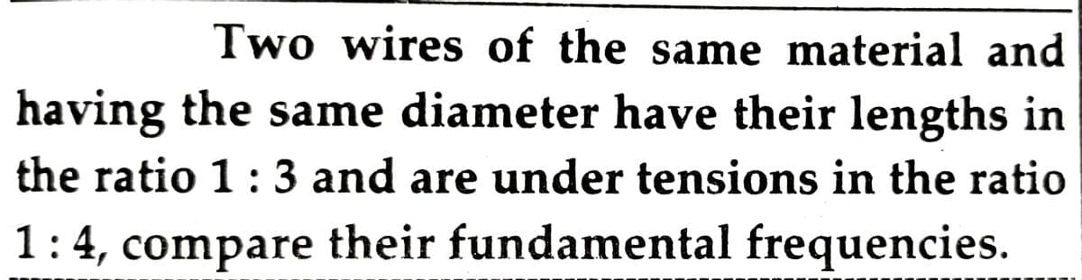 Two wires of the same material and
having the same diameter have their lengths in
the ratio 1:3 and are under tensions in the ratio
1:4, compare their fundamental frequencies.
