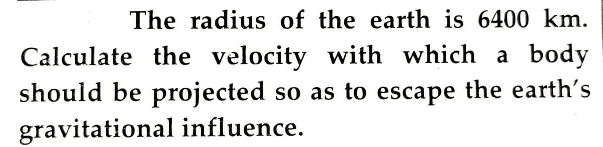 The radius of the earth is 6400 km.
Calculate the velocity with which a body
should be projected so as to escape the earth's
gravitational influence.
