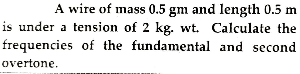 A wire of mass 0.5 gm and length 0.5 m
is under a tension of 2 kg. wt. Calculate the
frequencies of the fundamental and second
overtone.
