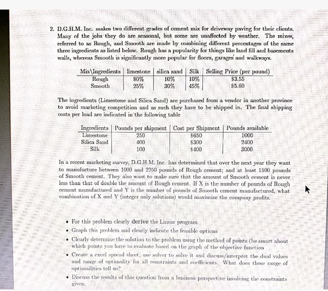 2. D.G.H.M. Inc. makes two different grades of cement mix for driveway paving for their clients.
Many of the jobs they do are seasonal, but some are unaffected by weather. The mixes,
referred to as Rough, and Smooth are made by combining different percentages of the same
three ingredients as listed below. Rough has a popularity for things like land fill and basements
walls, whereas Smooth is significantly more popular for floors, garages and walkways.
Mix\Ingredients limestone silica sand Silk Selling Price (per pound)
Rough
%08
30%
10%
10%
45%
$3.55
$5.60
Smooth
25%
The ingredients (Limestone and Silica Sand) are purchased from a vendor in another province
to avoid marketing competition and as such they have to be shipped in. The final shipping
costs per load are indicated in'the following table
Ingredients Pounds per shipment | Cost per Shipment | Pounds available
Limestone
Silica Sand
Silk
$650
$300
$400
250
1000
2400
400
100
3000
In a recent marketing survey, D.G.H.M. Inc. has determined that over the next year they want
to manufacture between 1000 and 2250 pounds of Rough cement; and at least 1500 pounds
of Smooth cement. They also want to make sure that the amount of Smooth cement is never
less than that of double the amount of Rough cement. If X is the number of pounds of Rough
cement manufactured and Y is the number of pounds of Smooth cement manufactured, what
combination of X and Y (integer only solutions) would maximize the company profits.
For this problem clearly derive the Linear program
Graph this problem and clearly indicate the feasible options
• Clearly determine the solution to the problem using the method of points (be smart about
which points you have to evalate based on the graph of the objective function
Create a excel spread sheet, use solver to solve it and discuss/interpret the dual values
and range of optimality for all constraints and coefficients. What does these range of
optinailities tell ns?
Discuss the results of this question froim a business perspective involving the constraints
given.
