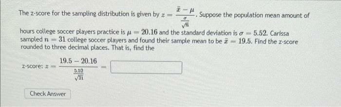 The z-score for the sampling distribution is given by z =
Suppose the population mean amount of
hours college soccer players practice is p = 20.16 and the standard deviation is a 5.52. Carissa
sampled n = 31 college soccer players and found their sample mean to be i = 19.5. Find the z-score
rounded to three decimal places. That is, find the
19.5 – 20.16
Z-Score: z
5.52
Check Answer
