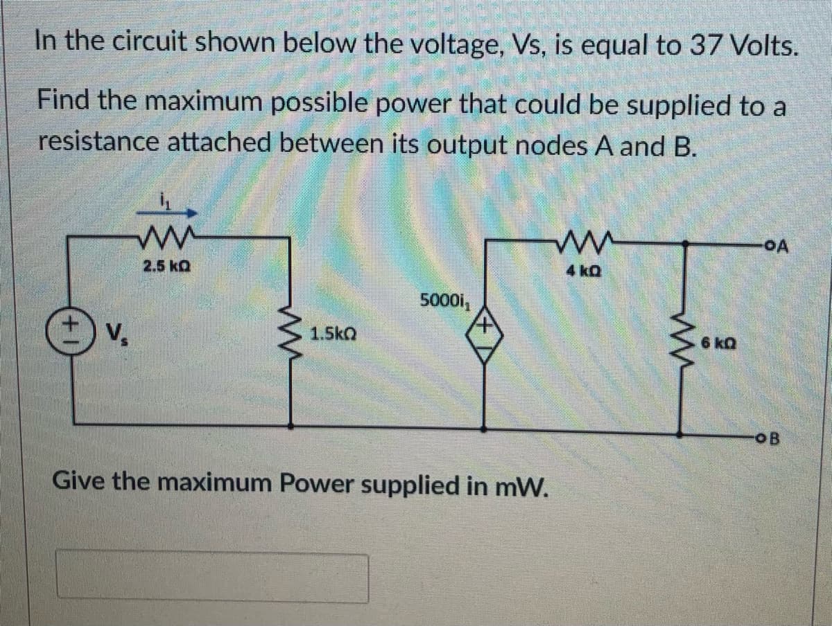 In the circuit shown below the voltage, Vs, is equal to 37 Volts.
Find the maximum possible power that could be supplied to a
resistance attached between its output nodes A and B.
2.5 kQ
4 kQ
5000i,
V,
1.5kQ
6 kQ
OB
Give the maximum Power supplied in mW.
