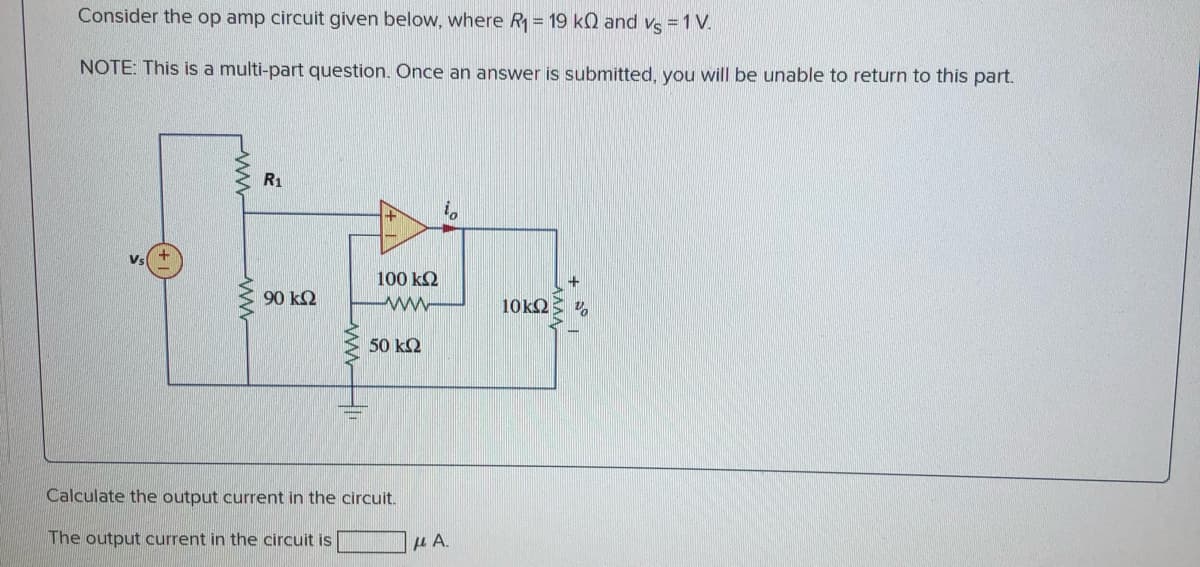 Consider the op amp circuit given below, where R = 19 kQ and ve = 1 V.
NOTE: This is a multi-part question. Once an answer is submitted, you will be unable to return to this part.
R1
100 k2
90 k2
ww-
10k2
50 kΩ
Calculate the output current in the circuit.
The output current in the circuit is
μΑ.
wwwH
ww
