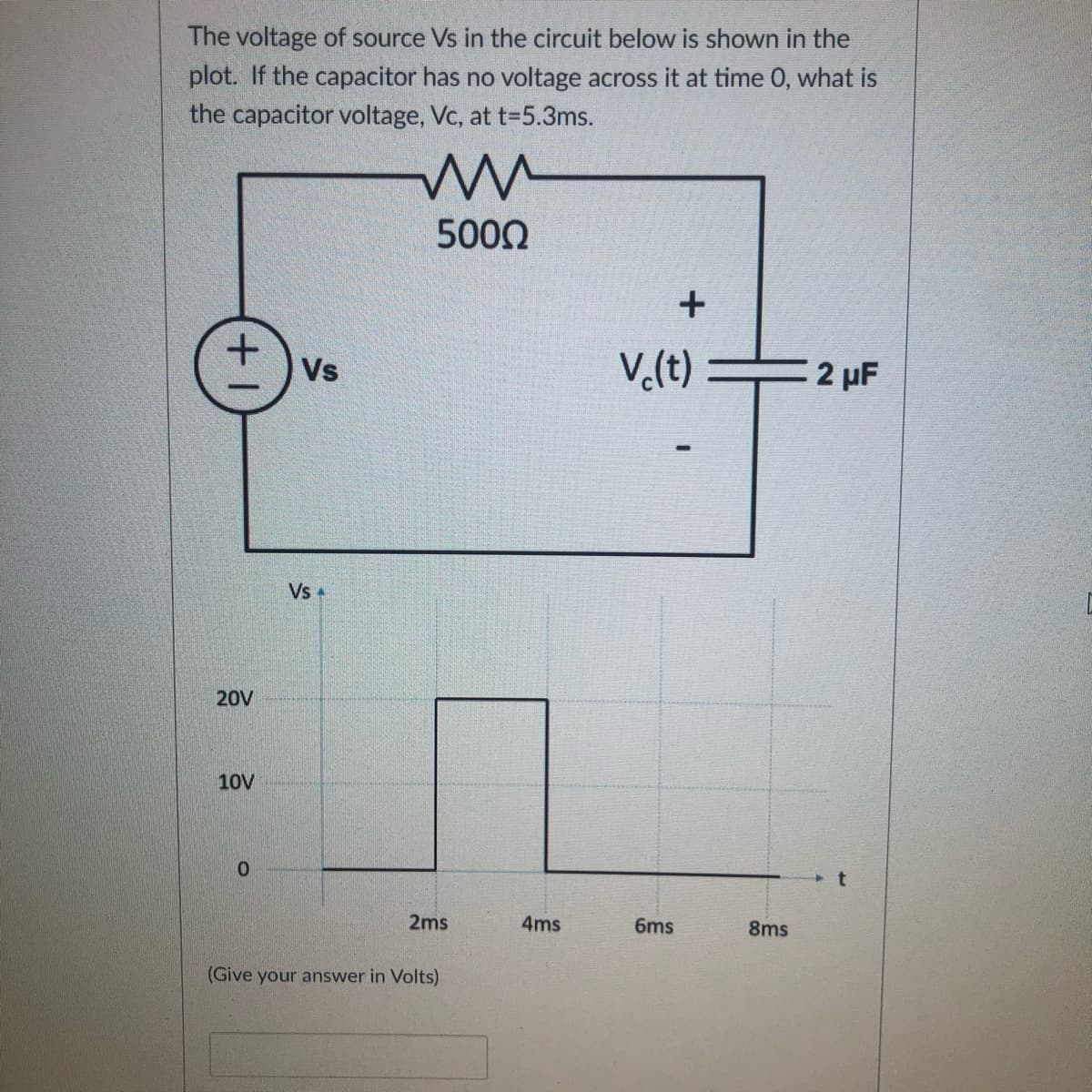 The voltage of source Vs in the circuit below is shown in the
plot. If the capacitor has no voltage across it at time 0, what is
the capacitor voltage, Vc, at t-5.3ms.
5000
Vs
V.(t)
2 µF
Vs +
20V
10V
0.
2ms
4ms
6ms
8ms
(Give your answer in Volts)
