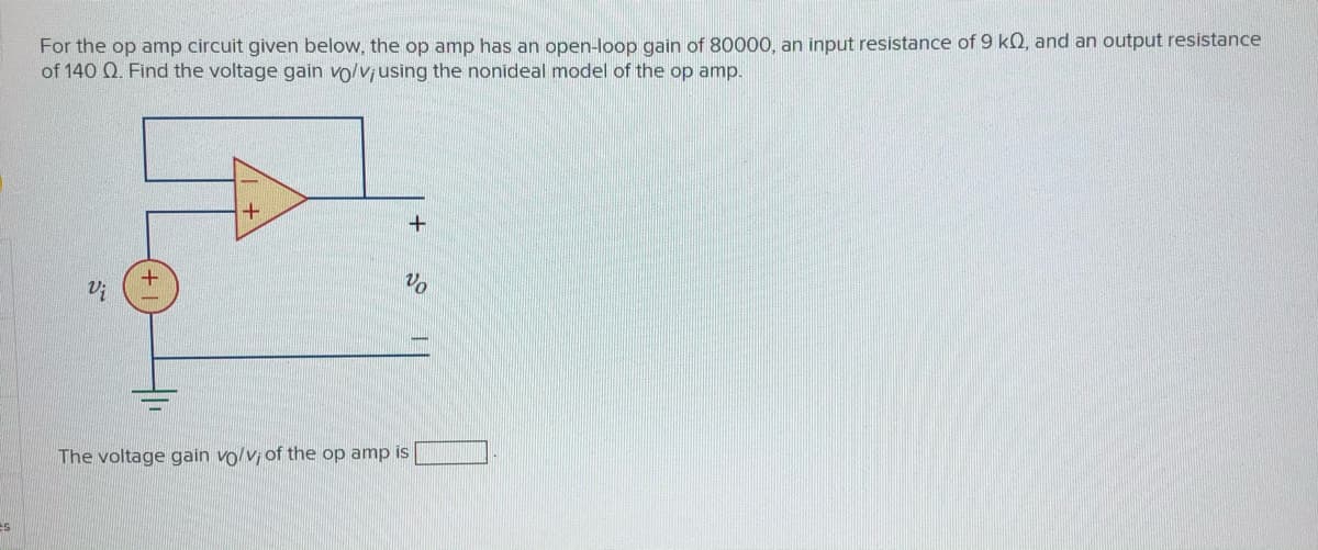 For the op amp circuit given below, the op amp has an open-loop gain of 80000, an input resistance of 9 kQ, and an output resistance
of 140 Q. Find the voltage gain vo/v using the nonideal model of the op amp.
Vo
The voltage gain vo/v of the op amp is
es
