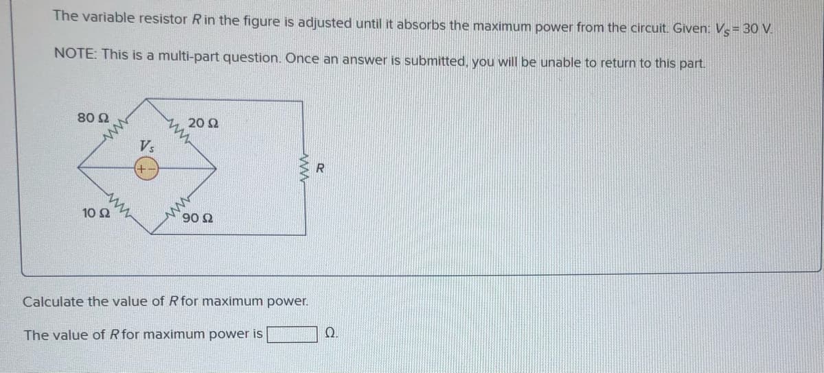 The variable resistor Rin the figure is adjusted until it absorbs the maximum power from the circuit. Given: Vs= 30 V.
NOTE: This is a multi-part question. Once an answer is submitted, you will be unable to return to this part.
80 Q
20 2
Vs
10 2
90 2
Calculate the value of Rfor maximum power.
The value of R for maximum power is
ww
