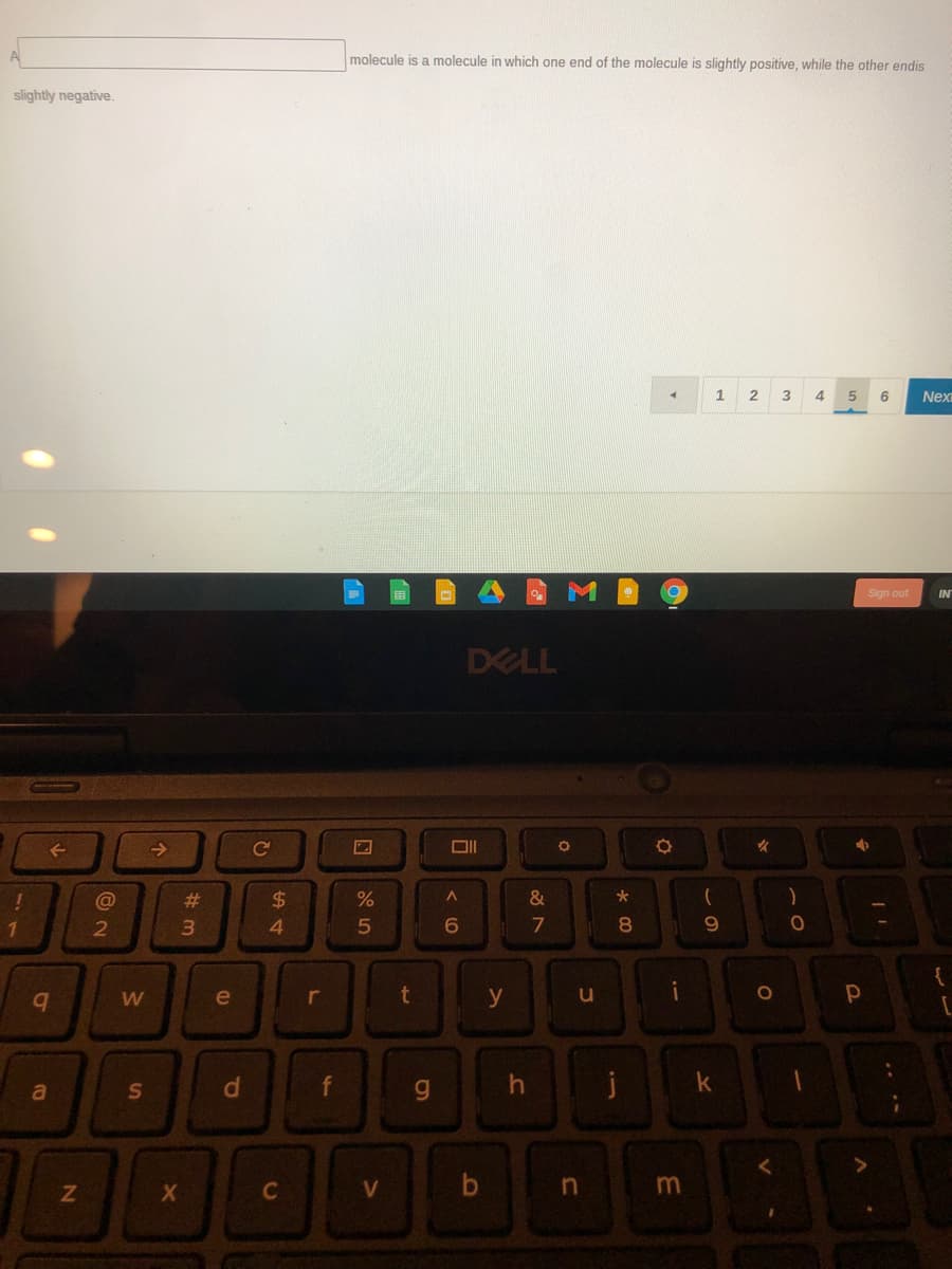 A
molecule is a molecule in which one end of the molecule is slightly positive, while the other endis
slightly negative.
1
Next
Sign out
IN
DELL
Ce
@
%23
24
&
*
4
5
7
08.
e
t
y
u
S
d.
f
g.
C
in
%#3
