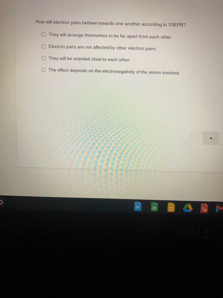 How will electron pairs behave towards one another according to VSEPR?
O They will arrange themselves to be far apart from each other.
O Electron pairs are not affected by other electron pairs.
O They will be oriented close to each other.
The effect depends on the electronegativity of the atoms involved.
