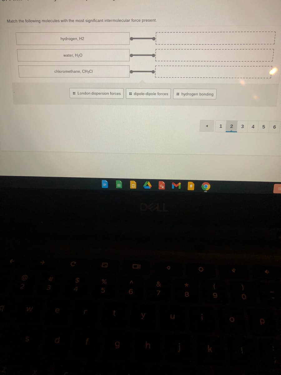 Match the following molecules with the most significant intermolecular force present.
hydrogen, H2
water, H>O
chloromethane, CH3CI
:: London dispersion forces
: dipole-dipole forces
: hydrogen bonding
1
5
6
DELL
4
6
9
