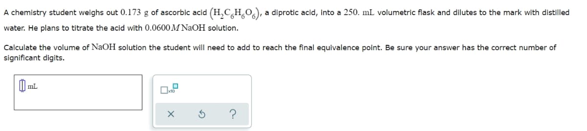 A chemistry student weighs out 0.173 g of ascorbic acid (H₂CH₂O), a diprotic acid, into a 250. mL volumetric flask and dilutes to the mark with distilled
water. He plans to titrate the acid with 0.0600M NaOH solution.
Calculate the volume of NaOH solution the student will need to add to reach the final equivalence point. Be sure your answer has the correct number of
significant digits.
0 mL
0
x10
X
3