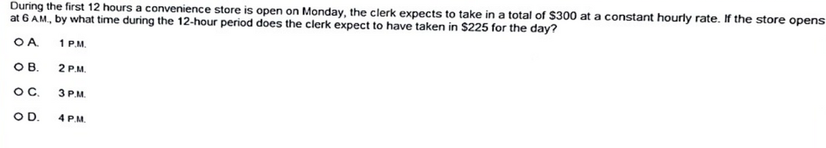 During the first 12 hours a convenience store is open on Monday, the clerk expects to take in a total of $300 at a constant hourly rate. If the store opens
at 6 AM., by what time during the 12-hour period does the clerk expect to have taken in S225 for the day?
OA.
1 P.M.
OB.
2 P.M.
OC,
3 P.M.
OD.
4 P.M.
