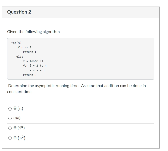 Question 2
Given the following algorithm
foo(n)
if n <= 1
return 1
else
X =
foo(n-1)
for i = 1 to n
X = x + i
return x
Determine the asymptotic running time. Assume that addition can be done in
constant time.
(n)
O O(n)
O 0 (2")
O 0 (n²)
