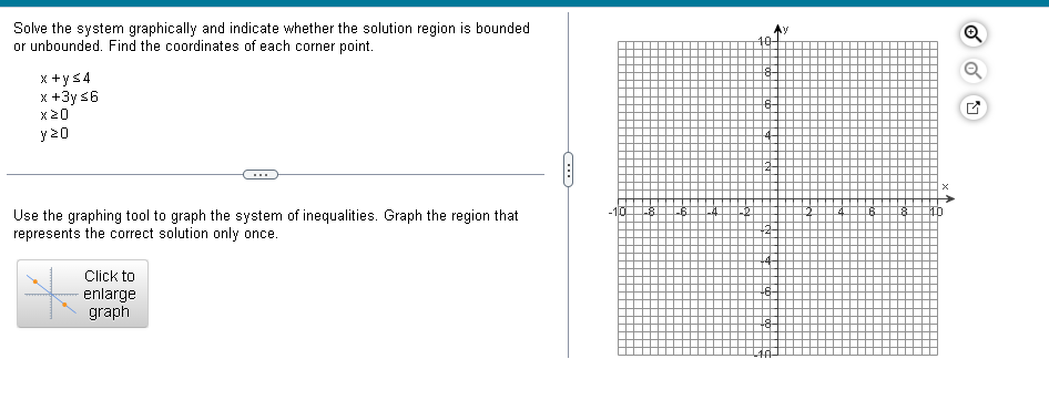 Solve the system graphically and indicate whether the solution region is bounded
or unbounded. Find the coordinates of each corner point.
x+y≤4
x+3y ≤6
y 20
10
8
6
Use the graphing tool to graph the system of inequalities. Graph the region that
represents the correct solution only once.
Click to
enlarge
graphi
-10
od
8
-6-
6
8
D