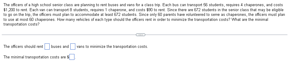 The officers of a high school senior class are planning to rent buses and vans for a class trip. Each bus can transport 56 students, requires 4 chaperones, and costs
$1,200 to rent. Each van can transport 8 students, requires 1 chaperone, and costs $90 to rent. Since there are 672 students in the senior class that may be eligible
to go on the trip, the officers must plan to accommodate at least 672 students. Since only 60 parents have volunteered to serve as chaperones, the officers must plan
to use at most 60 chaperones. How many vehicles of each type should the officers rent in order to minimize the transportation costs? What are the minimal
transportation costs?
The officers should rent
buses and
vans to minimize the transportation costs.
The minimal transportation costs are $