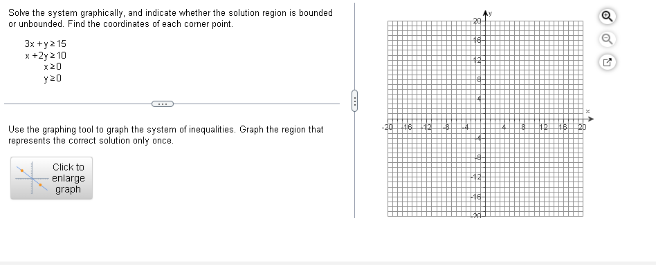 Solve the system graphically, and indicate whether the solution region is bounded
or unbounded. Find the coordinates of each corner point.
3x + y ≥15
x+2y≥10
y≥O
20
16
12
18
○
Use the graphing tool to graph the system of inequalities. Graph the region that
represents the correct solution only once.
Click to
enlarge
graph
-20
-12-
✓
×