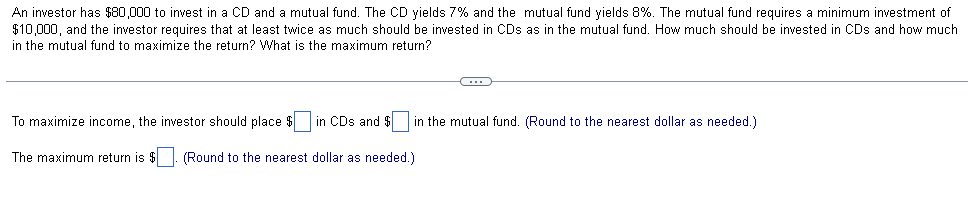 An investor has $80,000 to invest in a CD and a mutual fund. The CD yields 7% and the mutual fund yields 8%. The mutual fund requires a minimum investment of
$10,000, and the investor requires that at least twice as much should be invested in CDs as in the mutual fund. How much should be invested in CDs and how much
in the mutual fund to maximize the return? What is the maximum return?
To maximize income, the investor should place $
in CDs and in the mutual fund. (Round to the nearest dollar as needed.)
The maximum return is $. (Round to the nearest dollar as needed.)