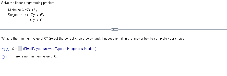 Solve the linear programming problem.
Minimize C=7x+6y
Subject to 4x + 7y ≥ 56
x, y ≥ 0
...
What is the minimum value of C? Select the correct choice below and, if necessary, fill in the answer box to complete your choice.
OA, C=
(Simplify your answer. Type an integer or a fraction.)
OB. There is no minimum value of C.