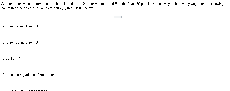 A 4-person grievance committee is to be selected out of 2 departments, A and B, with 10 and 30 people, respectively. In how many ways can the following
committees be selected? Complete parts (A) through (E) below.
(A) 3 from A and 1 from B
(B) 2 from A and 2 from B
(C) All from A
(D) 4 people regardless of department
(F) At least 2 from department
