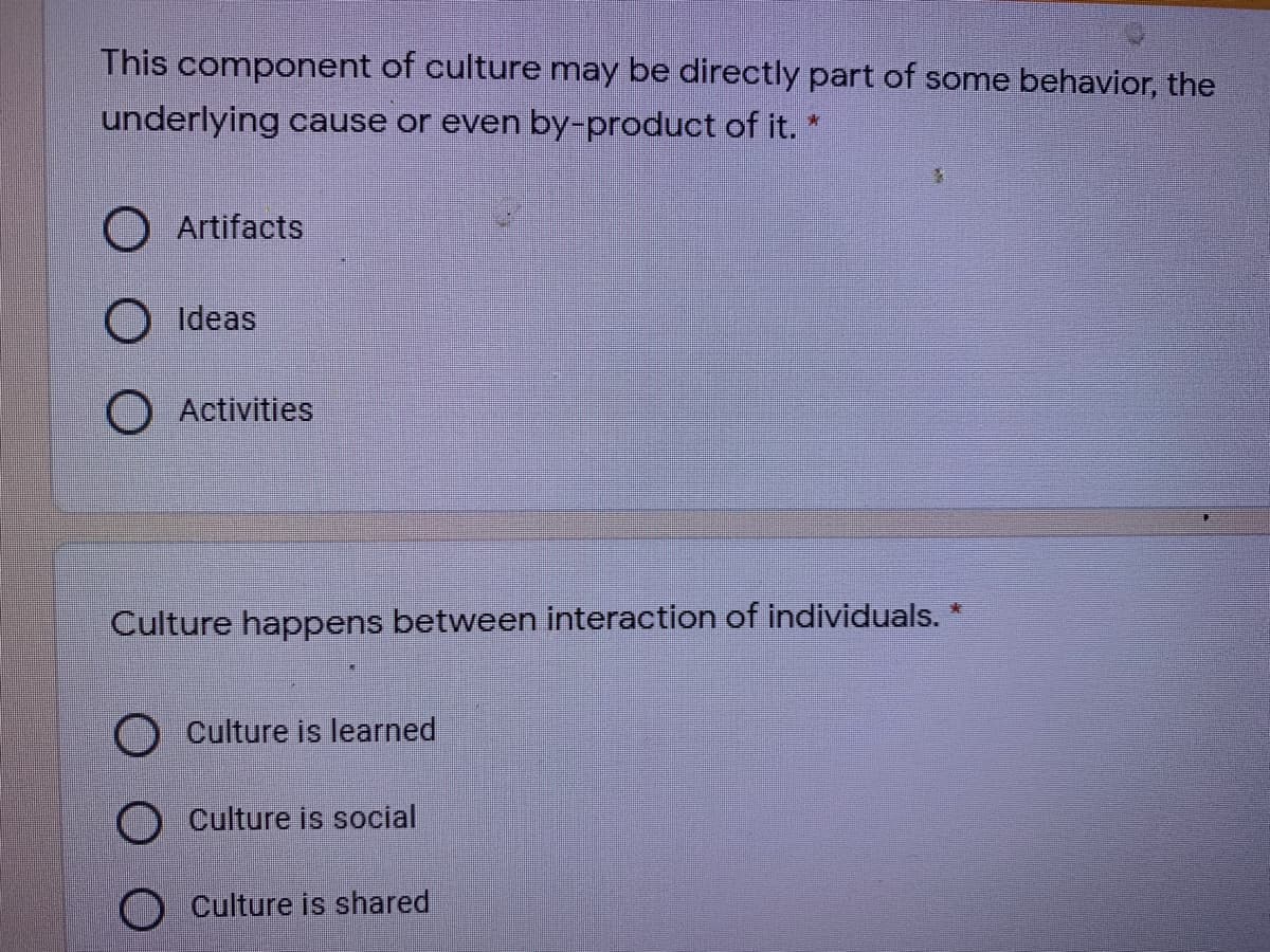 This component of culture may be directly part of some behavior, the
underlying cause or even by-product of it. *
O Artifacts
O Ideas
O Activities
Culture happens between interaction of individuals. *
O Culture is learned
O Culture is social
Culture is shared
