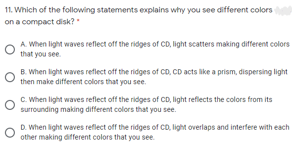 11. Which of the following statements explains why you see different colors
on a compact disk? *
A. When light waves reflect off the ridges of CD, light scatters making different colors
that you see.
B. When light waves reflect off the ridges of CD, CD acts like a prism, dispersing light
then make different colors that you see.
C. When light waves reflect off the ridges of CD, light reflects the colors from its
surrounding making different colors that you see.
D. When light waves reflect off the ridges of CD, light overlaps and interfere with each
other making different colors that you see.
