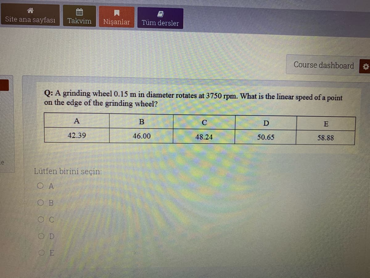 Site ana sayfası
Takvim
Nişanlar
Tüm dersler
Course dashboard
Q: A grinding wheel 0.15 m in diameter rotates at 3750 rpm. What is the linear speed of a point
on the edge of the grinding wheel?
A
B
E
42.39
46.00
48.24
50.65
58.88
le
Lütfen birini seçin:
O A
O B
O C
OD
O E
