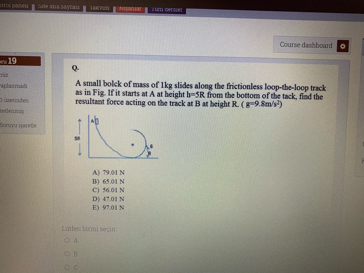 atrol paneli
Site ana sayfası
Takvim
Nışanlar
Tum dersler
Course dashboard
pru 19
nüz
A small bolck of mass of 1kg slides along the frictionless loop-the-loop track
as in Fig. If it starts at A at height h=5R from the bottom of the tack, find the
resultant force acting on the track at B at height R. (g-9.8m/s²)
Faplanmadı
D üzerinden
retlenmiş
Soruyu işaretle
SR
A) 79.01 N
B) 65.01 N
C) 56.01 N
D) 47.01 N
E) 97.01 N
Lütfen birini seçin:
O A
O B
O C
