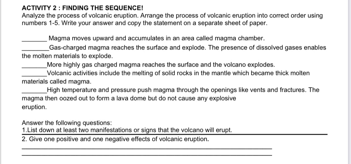 ACTIVITY 2 : FINDING THE SEQUENCE!
Analyze the process of volcanic eruption. Arrange the process of volcanic eruption into correct order using
numbers 1-5. Write your answer and copy the statement on a separate sheet of paper.
Magma moves upward and accumulates in an area called magma chamber.
Gas-charged magma reaches the surface and explode. The presence of dissolved gases enables
the molten materials to explode.
_More highly gas charged magma reaches the surface and the volcano explodes.
Volcanic activities include the melting of solid rocks in the mantle which became thick molten
materials called magma.
High temperature and pressure push magma through the openings like vents and fractures. The
magma then oozed out to form a lava dome but do not cause any explosive
eruption.
Answer the following questions:
1.List down at least two manifestations or signs that the volcano will erupt.
2. Give one positive and one negative effects of volcanic eruption.
