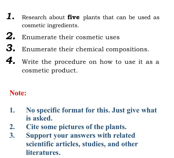 1. Research about five plants that can be used as
cosmetic ingredients.
2. Enumerate their cosmetic uses
3. Enumerate their chemical compositions.
4. Write the procedure on how to use it as a
cosmetic product.
Note:
No specific format for this. Just give what
is asked.
Cite some pictures of the plants.
3.
1.
2.
Support your answers with related
scientific articles, studies, and other
literatures.
