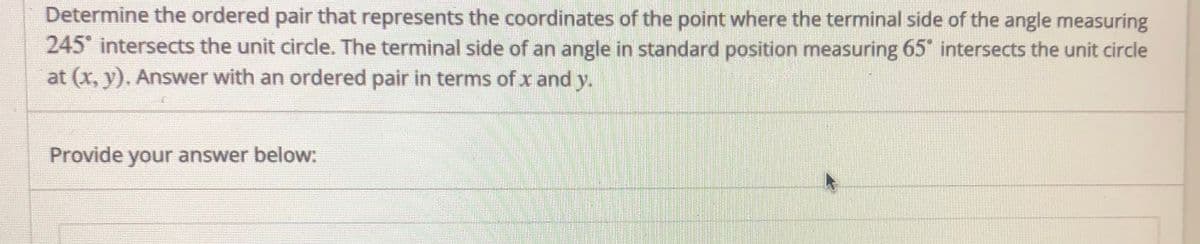 Determine the ordered pair that represents the coordinates of the point where the terminal side of the angle measuring
245 intersects the unit circle. The terminal side of an angle in standard position measuring 65 intersects the unit circle
at (x, y). Answer with an ordered pair in terms of x and y.
Provide your answer below:
