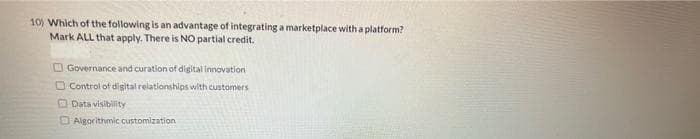 10) Which of the following is an advantage of integrating a marketplace with a platform?
Mark ALL that apply. There is NO partial credit.
O Governance and curation of digital Innovation
O Control of digital relationships with customers
O Data visibility
O Algorithmic customization
