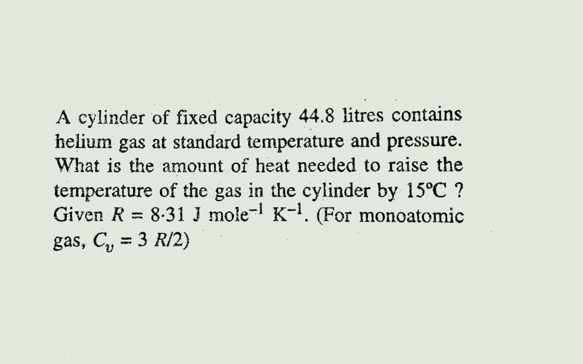 A cylinder of fixed capacity 44.8 litres contains
helium gas at standard temperature and pressure.
What is the amount of heat needed to raise the
temperature of the gas in the cylinder by 15°C ?
Given R = 8.31 J mole- K-. (For monoatomic
gas, C, = 3 R/2)
