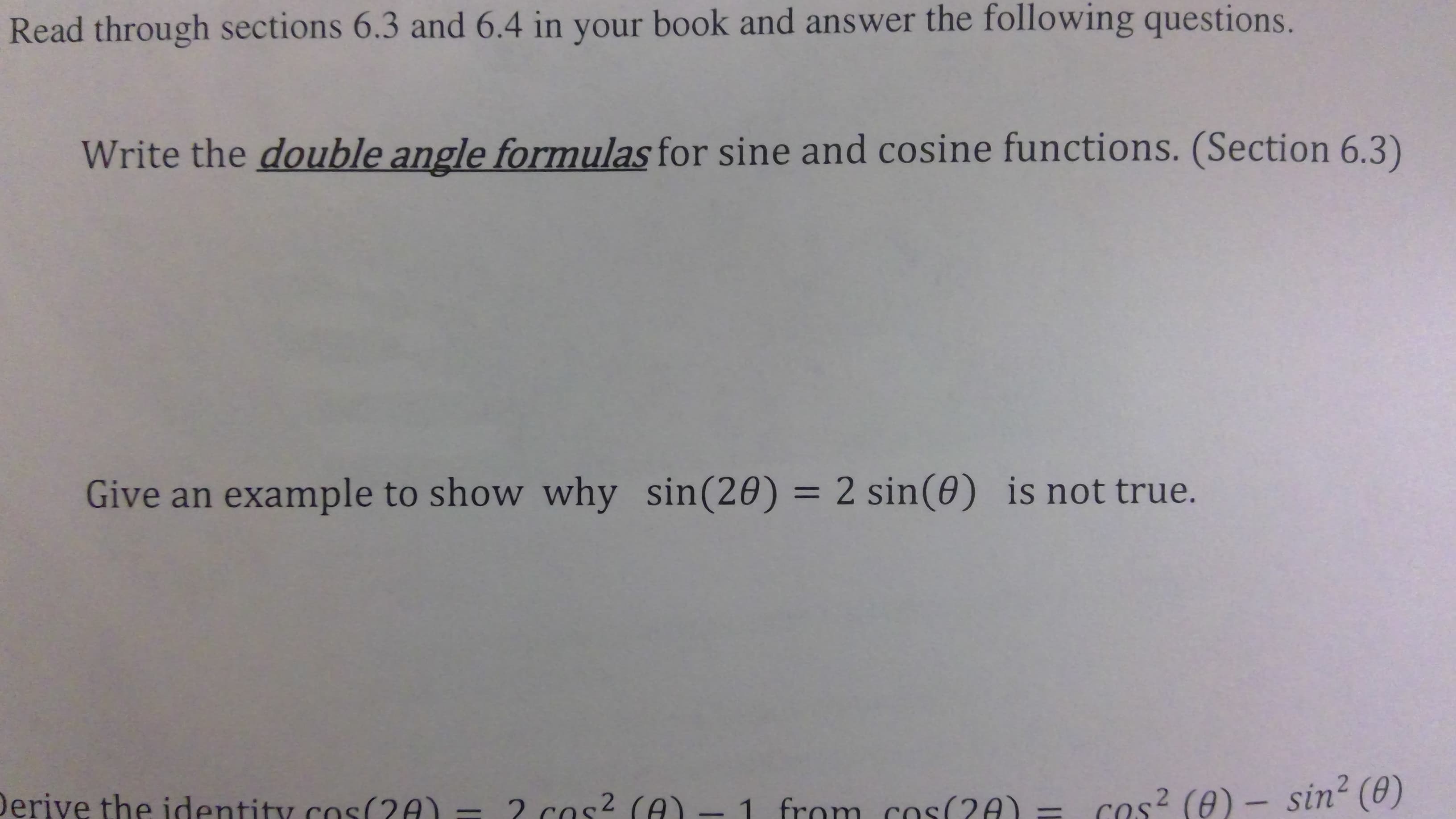 Read through sections 6.3 and 6.4 in your book and answer the following questions.
Write the double angle formulas for sine and cosine functions. (Section 6.3)
Give an example to show why sin(20) = 2 sin(0) is not true.
Derive the identity cos(2A) - 2 cos? (A)-
Cos? (0) - sin2 (0)
from cos(2A) =
