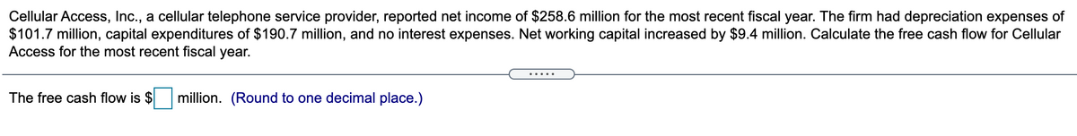 Cellular Access, Inc., a cellular telephone service provider, reported net income of $258.6 million for the most recent fiscal year. The firm had depreciation expenses of
$101.7 million, capital expenditures of $190.7 million, and no interest expenses. Net working capital increased by $9.4 million. Calculate the free cash flow for Cellular
Access for the most recent fiscal year.
The free cash flow is $
million. (Round to one decimal place.)
