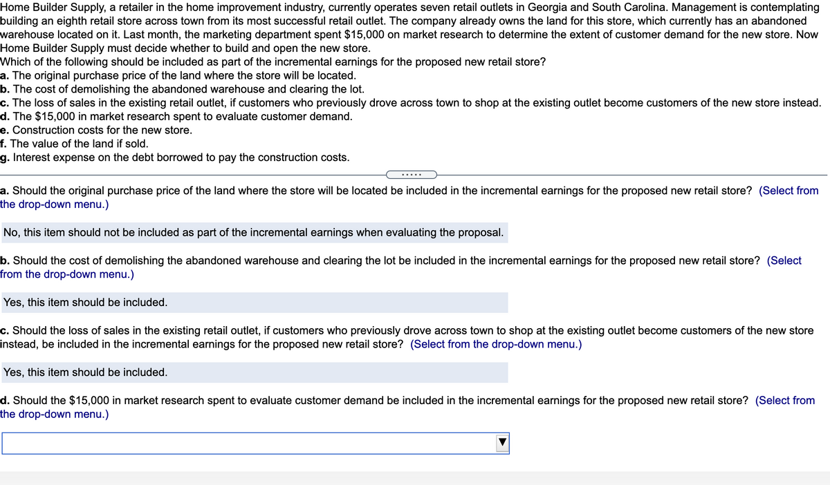Home Builder Supply, a retailer in the home improvement industry, currently operates seven retail outlets in Georgia and South Carolina. Management is contemplating
building an eighth retail store across town from its most successful retail outlet. The company already owns the land for this store, which currently has an abandoned
warehouse located on it. Last month, the marketing department spent $15,000 on market research to determine the extent of customer demand for the new store. Now
Home Builder Supply must decide whether to build and open the new store.
Which of the following should be included as part of the incremental earnings for the proposed new retail store?
a. The original purchase price of the land where the store will be located.
b. The cost of demolishing the abandoned warehouse and clearing the lot.
c. The loss of sales in the existing retail outlet, if customers who previously drove across town to shop at the existing outlet become customers of the new store instead.
d. The $15,000 in market research spent to evaluate customer demand.
e. Construction costs for the new store.
f. The value of the land if sold.
g. Interest expense on the debt borrowed to pay the construction costs.
.....
a. Should the original purchase price of the land where the store will be located be included in the incremental earnings for the proposed new retail store? (Select from
the drop-down menu.)
No, this item should not be included as part of the incremental earnings when evaluating the proposal.
b. Should the cost of demolishing the abandoned warehouse and clearing the lot be included in the incremental earnings for the proposed new retail store? (Select
from the drop-down menu.)
Yes, this item should be included.
c. Should the loss of sales in the existing retail outlet, if customers who previously drove across town to shop at the existing outlet become customers of the new store
instead, be included in the incremental earnings for the proposed new retail store? (Select from the drop-down menu.)
this item should be included.
d. Should the $15,000 in market research spent to evaluate customer demand be included in the incremental earnings for the proposed new retail store? (Select from
the drop-down menu.)
