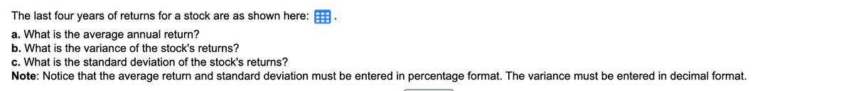 The last four years of returns for a stock are as shown here:
a. What is the average annual return?
b. What is the variance of the stock's returns?
c. What is the standard deviation of the stock's returns?
Note: Notice that the average return and standard deviation must be entered in percentage format. The variance must be entered in decimal format.
