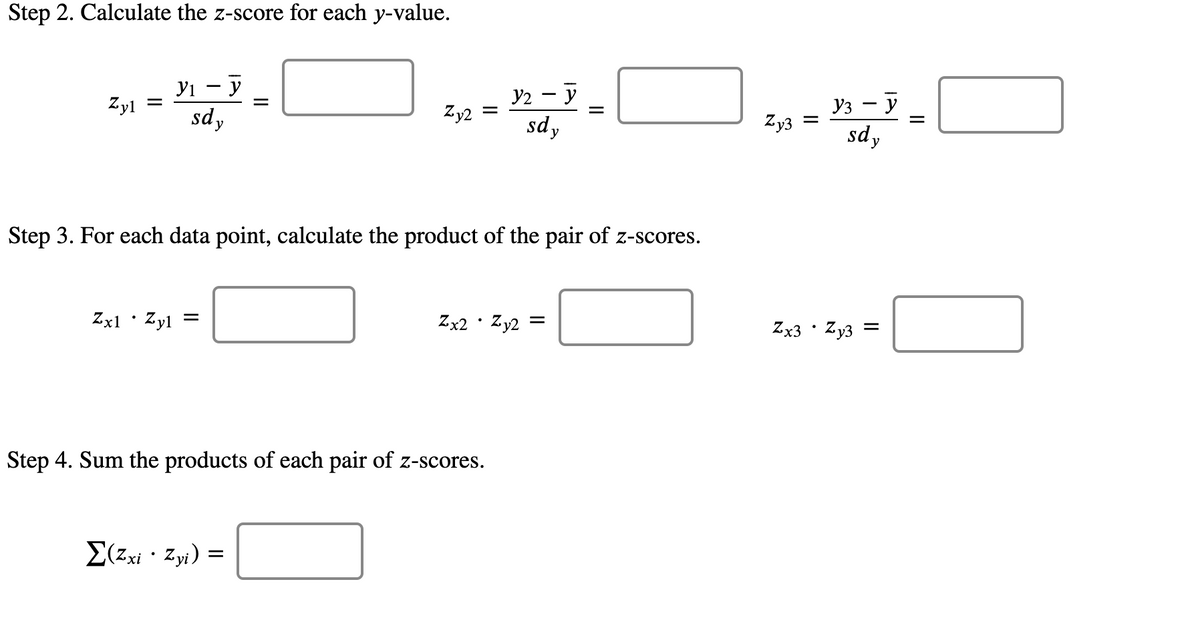 Step 2. Calculate the z-score for each y-value.
У1 — у
sdy
y2 - y
sdy
Уз — у
sd y
|
Zyl
Zy2
Zy3
Step 3. For each data point, calculate the product of the pair of z-scores.
Zx2 · Zy2
Zx3 · Zy3
Zxl•Zyl =
Step 4. Sum the products of each pair of z-scores.
E(zxi · Zyi) =
II
II
