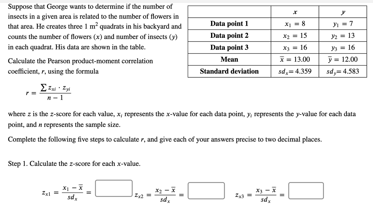 Suppose that George wants to determine if the number of
y
insects in a given area is related to the number of flowers in
that area. He creates three 1 m2 quadrats in his backyard and
Data point 1
X1
8.
Yi = 7
counts the number of flowers (x) and number of insects (y)
Data point 2
X2
15
y2 = 13
in each quadrat. His data are shown in the table.
Data point 3
16
Уз —D 16
X3
Calculate the Pearson product-moment correlation
Mean
= 13.00
y = 12.00
coefficient, r, using the formula
Standard deviation
sdx= 4.359
sd,= 4.583
E Zxi · Zyi
r =
n
- 1
where z is the z-score for each value, x; represents the x-value for each data point, y; represents the y-value for each data
point, and n represents the sample size.
Complete the following five steps to calculate r, and give each of your answers precise to two decimal places.
Step 1. Calculate the z-score for each x-value.
X1 - x
Zx1 =
sdx
X2
Zx2 =
X3
Zx3 =
sdx
sd x
