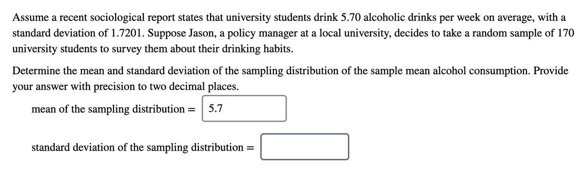 Assume a recent sociological report states that university students drink 5.70 alcoholic drinks per week on average, with a
standard deviation of 1.7201. Suppose Jason, a policy manager at a local university, decides to take a random sample of 170
university students to survey them about their drinking habits.
Determine the mean and standard deviation of the sampling distribution of the sample mean alcohol consumption. Provide
your answer with precision to two decimal places.
mean of the sampling distribution =
5.7
standard deviation of the sampling distribution
