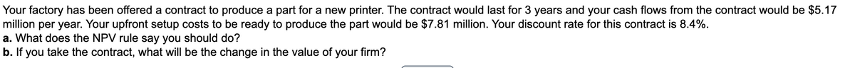 Your factory has been offered a contract to produce a part for a new printer. The contract would last for 3 years and your cash flows from the contract would be $5.17
million per year. Your upfront setup costs to be ready to produce the part would be $7.81 million. Your discount rate for this contract is 8.4%.
a. What does the NPV rule say you should do?
b. If you take the contract, what will be the change in the value of your firm?
