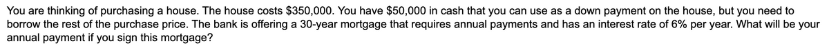 You are thinking of purchasing a house. The house costs $350,000. You have $50,000 in cash that you can use as a down payment on the house, but you need to
borrow the rest of the purchase price. The bank is offering a 30-year mortgage that requires annual payments and has an interest rate of 6% per year. What will be your
annual payment if you sign this mortgage?
