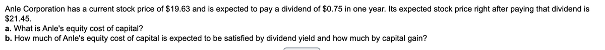 Anle Corporation has a current stock price of $19.63 and is expected to pay a dividend of $0.75 in one year. Its expected stock price right after paying that dividend is
$21.45.
a. What is Anle's equity cost of capital?
b. How much of Anle's equity cost of capital is expected to be satisfied by dividend yield and how much by capital gain?
